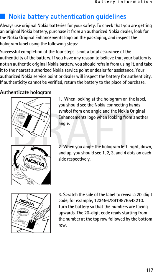 Battery information117DRAFT■Nokia battery authentication guidelinesAlways use original Nokia batteries for your safety. To check that you are getting an original Nokia battery, purchase it from an authorized Nokia dealer, look for the Nokia Original Enhancements logo on the packaging, and inspect the hologram label using the following steps:Successful completion of the four steps is not a total assurance of the authenticity of the battery. If you have any reason to believe that your battery is not an authentic original Nokia battery, you should refrain from using it, and take it to the nearest authorized Nokia service point or dealer for assistance. Your authorized Nokia service point or dealer will inspect the battery for authenticity. If authenticity cannot be verified, return the battery to the place of purchase. Authenticate hologram1.  When looking at the hologram on the label, you should see the Nokia connecting hands symbol from one angle and the Nokia Original Enhancements logo when looking from another angle.2. When you angle the hologram left, right, down, and up, you should see 1, 2, 3, and 4 dots on each side respectively.3. Scratch the side of the label to reveal a 20-digit code, for example, 12345678919876543210. Turn the battery so that the numbers are facing upwards. The 20-digit code reads starting from the number at the top row followed by the bottom row.