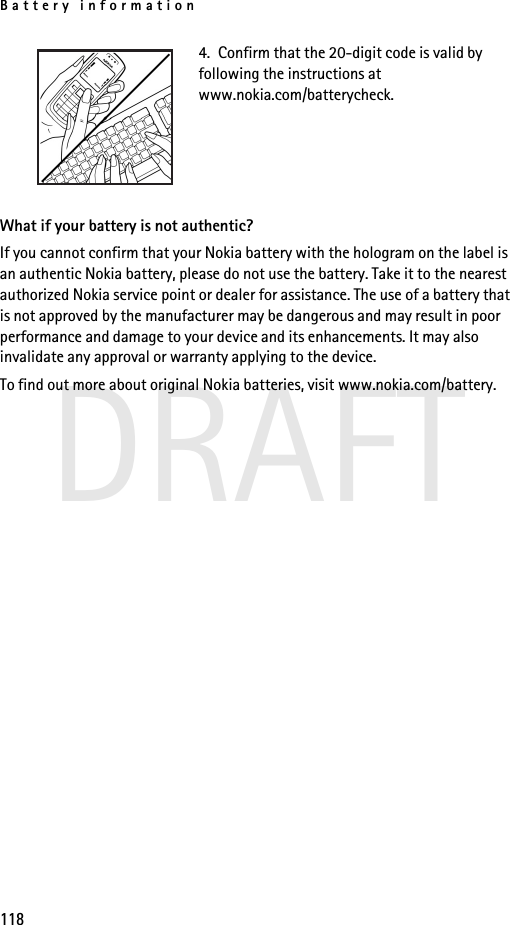 Battery information118DRAFT4.  Confirm that the 20-digit code is valid by following the instructions at www.nokia.com/batterycheck.What if your battery is not authentic?If you cannot confirm that your Nokia battery with the hologram on the label is an authentic Nokia battery, please do not use the battery. Take it to the nearest authorized Nokia service point or dealer for assistance. The use of a battery that is not approved by the manufacturer may be dangerous and may result in poor performance and damage to your device and its enhancements. It may also invalidate any approval or warranty applying to the device.To find out more about original Nokia batteries, visit www.nokia.com/battery. 