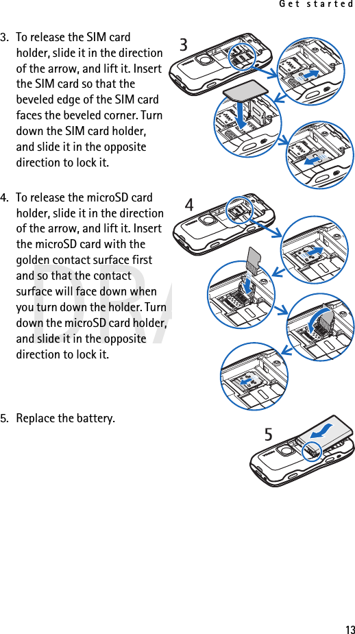 Get started13DRAFT3. To release the SIM card holder, slide it in the direction of the arrow, and lift it. Insert the SIM card so that the beveled edge of the SIM card faces the beveled corner. Turn down the SIM card holder, and slide it in the opposite direction to lock it.4. To release the microSD card holder, slide it in the direction of the arrow, and lift it. Insert the microSD card with the golden contact surface first and so that the contact surface will face down when you turn down the holder. Turn down the microSD card holder, and slide it in the opposite direction to lock it.5. Replace the battery.