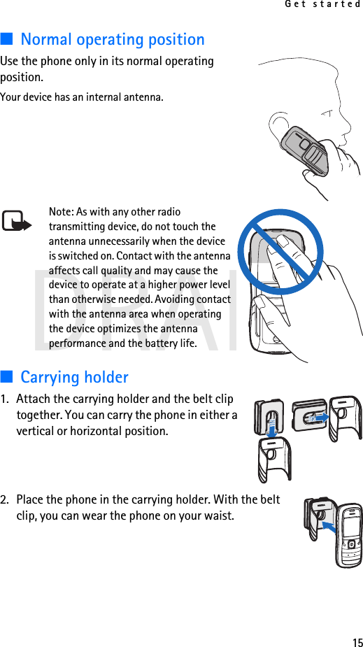 Get started15DRAFT■Normal operating positionUse the phone only in its normal operating position.Your device has an internal antenna.Note: As with any other radio transmitting device, do not touch the antenna unnecessarily when the device is switched on. Contact with the antenna affects call quality and may cause the device to operate at a higher power level than otherwise needed. Avoiding contact with the antenna area when operating the device optimizes the antenna performance and the battery life.■Carrying holder1. Attach the carrying holder and the belt clip together. You can carry the phone in either a vertical or horizontal position.2. Place the phone in the carrying holder. With the belt clip, you can wear the phone on your waist.