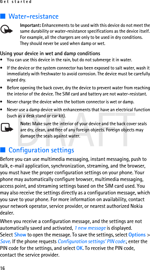 Get started16DRAFT■Water-resistanceImportant: Enhancements to be used with this device do not meet the same durability or water-resistance specifications as the device itself. For example, all the chargers are only to be used in dry conditions. They should never be used when damp or wet.Using your device in wet and damp conditions• You can use this device in the rain, but do not submerge it in water.• If the device or the system connector has been exposed to salt water, wash it immediately with freshwater to avoid corrosion. The device must be carefully wiped dry.• Before opening the back cover, dry the device to prevent water from reaching the interior of the device. The SIM card and battery are not water-resistant. • Never charge the device when the bottom connector is wet or damp.• Never use a damp device with enhancements that have an electrical function (such as a desk stand or car kit).Note: Make sure the interior of your device and the back cover seals are dry, clean, and free of any foreign objects. Foreign objects may damage the seals against water.■Configuration settingsBefore you can use multimedia messaging, instant messaging, push to talk, e-mail application, synchronization, streaming, and the browser, you must have the proper configuration settings on your phone. Your phone may automatically configure browser, multimedia messaging, access point, and streaming settings based on the SIM card used. You may also receive the settings directly as a configuration message, which you save to your phone. For more information on availability, contact your network operator, service provider, or nearest authorized Nokia dealer.When you receive a configuration message, and the settings are not automatically saved and activated, 1 new message is displayed. Select Show to open the message. To save the settings, select Options &gt; Save. If the phone requests Configuration settings’ PIN code:, enter the PIN code for the settings, and select OK. To receive the PIN code, contact the service provider.