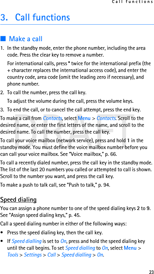 Call functions23DRAFT3. Call functions■Make a call1. In the standby mode, enter the phone number, including the area code. Press the clear key to remove a number.For international calls, press * twice for the international prefix (the + character replaces the international access code), and enter the country code, area code (omit the leading zero if necessary), and phone number.2. To call the number, press the call key.To adjust the volume during the call, press the volume keys.3. To end the call, or to cancel the call attempt, press the end key.To make a call from Contacts, select Menu &gt; Contacts. Scroll to the desired name, or enter the first letters of the name, and scroll to the desired name. To call the number, press the call key.To call your voice mailbox (network service), press and hold 1 in the standby mode. You must define the voice mailbox number before you can call your voice mailbox. See “Voice mailbox,” p. 66.To call a recently dialed number, press the call key in the standby mode. The list of the last 20 numbers you called or attempted to call is shown. Scroll to the number you want, and press the call key.To make a push to talk call, see “Push to talk,” p. 94.Speed dialingYou can assign a phone number to one of the speed dialing keys 2 to 9. See “Assign speed dialing keys,” p. 45.Call a speed dialing number in either of the following ways:• Press the speed dialing key, then the call key.•If Speed dialling is set to On, press and hold the speed dialing key until the call begins. To set Speed dialling to On, select Menu &gt; Tools &gt; Settings &gt; Call &gt; Speed dialling &gt; On.