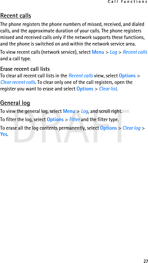 Call functions27DRAFTRecent callsThe phone registers the phone numbers of missed, received, and dialed calls, and the approximate duration of your calls. The phone registers missed and received calls only if the network supports these functions, and the phone is switched on and within the network service area.To view recent calls (network service), select Menu &gt; Log &gt; Recent calls and a call type.Erase recent call listsTo clear all recent call lists in the Recent calls view, select Options &gt; Clear recent calls. To clear only one of the call registers, open the register you want to erase and select Options &gt; Clear list.General logTo view the general log, select Menu &gt; Log, and scroll right.To filter the log, select Options &gt; Filter and the filter type.To erase all the log contents permanently, select Options &gt; Clear log &gt; Yes.