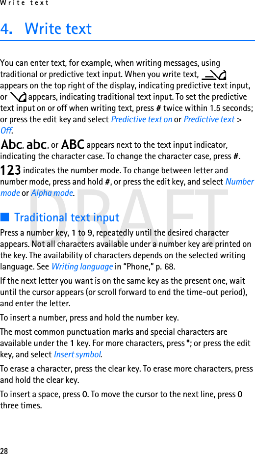 Write text28DRAFT4. Write textYou can enter text, for example, when writing messages, using traditional or predictive text input. When you write text,   appears on the top right of the display, indicating predictive text input, or   appears, indicating traditional text input. To set the predictive text input on or off when writing text, press # twice within 1.5 seconds; or press the edit key and select Predictive text on or Predictive text &gt; Off.,  , or   appears next to the text input indicator, indicating the character case. To change the character case, press #. indicates the number mode. To change between letter and number mode, press and hold #, or press the edit key, and select Number mode or Alpha mode.■Traditional text inputPress a number key, 1 to 9, repeatedly until the desired character appears. Not all characters available under a number key are printed on the key. The availability of characters depends on the selected writing language. See Writing language in “Phone,” p. 68.If the next letter you want is on the same key as the present one, wait until the cursor appears (or scroll forward to end the time-out period), and enter the letter.To insert a number, press and hold the number key.The most common punctuation marks and special characters are available under the 1 key. For more characters, press *; or press the edit key, and select Insert symbol.To erase a character, press the clear key. To erase more characters, press and hold the clear key.To insert a space, press 0. To move the cursor to the next line, press 0 three times.