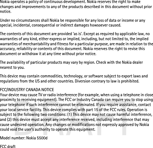DRAFTNokia operates a policy of continuous development. Nokia reserves the right to make changes and improvements to any of the products described in this document without prior notice.Under no circumstances shall Nokia be responsible for any loss of data or income or any special, incidental, consequential or indirect damages howsoever caused.The contents of this document are provided ‘as is’. Except as required by applicable law, no warranties of any kind, either express or implied, including, but not limited to, the implied warranties of merchantability and fitness for a particular purpose, are made in relation to the accuracy, reliability or contents of this document. Nokia reserves the right to revise this document or withdraw it at any time without prior notice.The availability of particular products may vary by region. Check with the Nokia dealer nearest to you.This device may contain commodities, technology, or software subject to export laws and regulations from the US and other countries. Diversion contrary to law is prohibited.FCC/INDUSTRY CANADA NOTICEYour device may cause TV or radio interference (for example, when using a telephone in close proximity to receiving equipment). The FCC or Industry Canada can require you to stop using your telephone if such interference cannot be eliminated. If you require assistance, contact your local service facility. This device complies with part 15 of the FCC rules. Operation is subject to the following two conditions: (1) This device may not cause harmful interference, and (2) this device must accept any interference received, including interference that may cause undesired operation. Any changes or modifications not expressly approved by Nokia could void the user&apos;s authority to operate this equipment.Model number: Nokia 5500dFCC draft