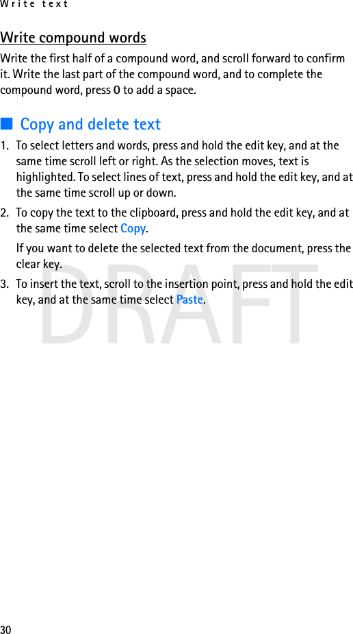 Write text30DRAFTWrite compound wordsWrite the first half of a compound word, and scroll forward to confirm it. Write the last part of the compound word, and to complete the compound word, press 0 to add a space.■Copy and delete text1. To select letters and words, press and hold the edit key, and at the same time scroll left or right. As the selection moves, text is highlighted. To select lines of text, press and hold the edit key, and at the same time scroll up or down. 2. To copy the text to the clipboard, press and hold the edit key, and at the same time select Copy.If you want to delete the selected text from the document, press the clear key.3. To insert the text, scroll to the insertion point, press and hold the edit key, and at the same time select Paste.