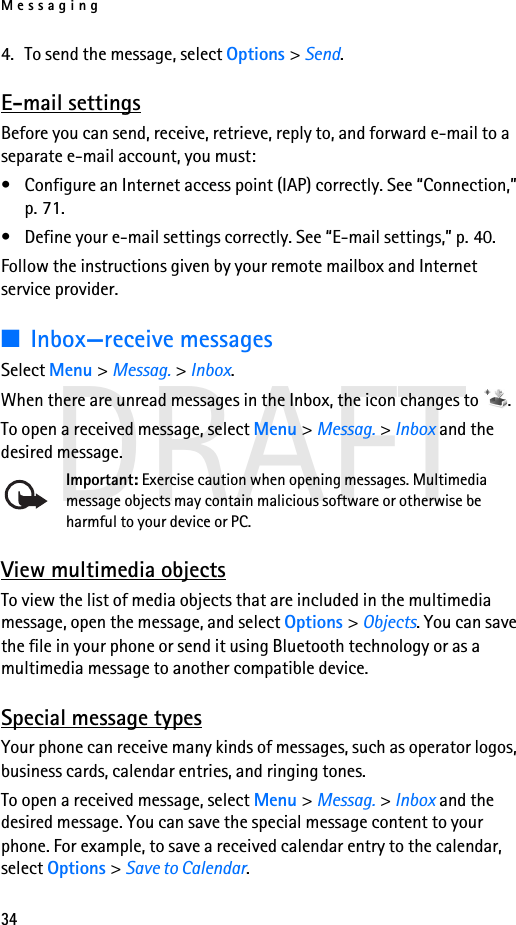 Messaging34DRAFT4. To send the message, select Options &gt; Send.E-mail settingsBefore you can send, receive, retrieve, reply to, and forward e-mail to a separate e-mail account, you must:• Configure an Internet access point (IAP) correctly. See “Connection,” p. 71.• Define your e-mail settings correctly. See “E-mail settings,” p. 40.Follow the instructions given by your remote mailbox and Internet service provider.■Inbox—receive messagesSelect Menu &gt; Messag. &gt; Inbox.When there are unread messages in the Inbox, the icon changes to  .To open a received message, select Menu &gt; Messag. &gt; Inbox and the desired message.Important: Exercise caution when opening messages. Multimedia message objects may contain malicious software or otherwise be harmful to your device or PC. View multimedia objectsTo view the list of media objects that are included in the multimedia message, open the message, and select Options &gt; Objects. You can save the file in your phone or send it using Bluetooth technology or as a multimedia message to another compatible device.Special message typesYour phone can receive many kinds of messages, such as operator logos, business cards, calendar entries, and ringing tones.To open a received message, select Menu &gt; Messag. &gt; Inbox and the desired message. You can save the special message content to your phone. For example, to save a received calendar entry to the calendar, select Options &gt; Save to Calendar.