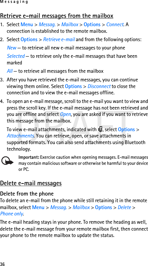 Messaging36DRAFTRetrieve e-mail messages from the mailbox1. Select Menu &gt; Messag. &gt; Mailbox &gt; Options &gt; Connect. A connection is established to the remote mailbox.2. Select Options &gt; Retrieve e-mail and from the following options:New — to retrieve all new e-mail messages to your phoneSelected — to retrieve only the e-mail messages that have been markedAll — to retrieve all messages from the mailbox3. After you have retrieved the e-mail messages, you can continue viewing them online. Select Options &gt; Disconnect to close the connection and to view the e-mail messages offline.4. To open an e-mail message, scroll to the e-mail you want to view and press the scroll key. If the e-mail message has not been retrieved and you are offline and select Open, you are asked if you want to retrieve this message from the mailbox.To view e-mail attachments, indicated with  , select Options &gt; Attachments. You can retrieve, open, or save attachments in supported formats. You can also send attachments using Bluetooth technology.Important: Exercise caution when opening messages. E-mail messages may contain malicious software or otherwise be harmful to your device or PC.Delete e-mail messagesDelete from the phoneTo delete an e-mail from the phone while still retaining it in the remote mailbox, select Menu &gt; Messag. &gt; Mailbox &gt; Options &gt; Delete &gt; Phone only.The e-mail heading stays in your phone. To remove the heading as well, delete the e-mail message from your remote mailbox first, then connect your phone to the remote mailbox to update the status.