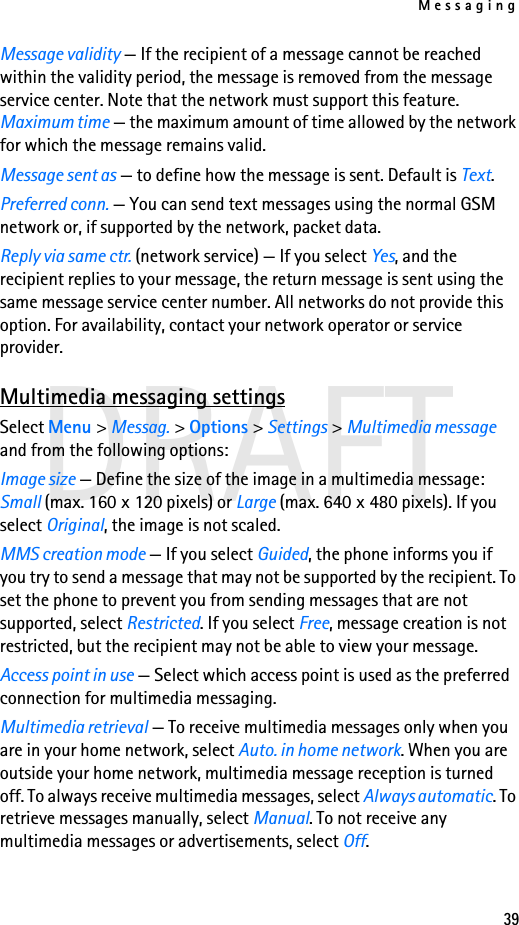 Messaging39DRAFTMessage validity — If the recipient of a message cannot be reached within the validity period, the message is removed from the message service center. Note that the network must support this feature. Maximum time — the maximum amount of time allowed by the network for which the message remains valid.Message sent as — to define how the message is sent. Default is Text.Preferred conn. — You can send text messages using the normal GSM network or, if supported by the network, packet data.Reply via same ctr. (network service) — If you select Yes, and the recipient replies to your message, the return message is sent using the same message service center number. All networks do not provide this option. For availability, contact your network operator or service provider.Multimedia messaging settingsSelect Menu &gt; Messag. &gt; Options &gt; Settings &gt; Multimedia message and from the following options:Image size — Define the size of the image in a multimedia message: Small (max. 160 x 120 pixels) or Large (max. 640 x 480 pixels). If you select Original, the image is not scaled.MMS creation mode — If you select Guided, the phone informs you if you try to send a message that may not be supported by the recipient. To set the phone to prevent you from sending messages that are not supported, select Restricted. If you select Free, message creation is not restricted, but the recipient may not be able to view your message.Access point in use — Select which access point is used as the preferred connection for multimedia messaging.Multimedia retrieval — To receive multimedia messages only when you are in your home network, select Auto. in home network. When you are outside your home network, multimedia message reception is turned off. To always receive multimedia messages, select Always automatic. To retrieve messages manually, select Manual. To not receive any multimedia messages or advertisements, select Off.