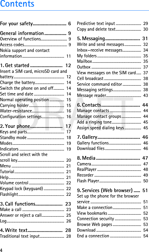 4DRAFTContentsFor your safety.......................... 6General information................. 9Overview of functions........................... 9Access codes............................................ 9Nokia support and contact information...........................................  111. Get started .........................  12Insert a SIM card, microSD card and battery....................................................  12Charge the battery..............................  14Switch the phone on and off...........  14Set time and date ...............................  14Normal operating position ...............  15Carrying holder ....................................  15Water-resistance.................................  16Configuration settings.......................  162. Your phone.........................  17Keys and parts......................................  17Standby mode ......................................  18Modes.....................................................  19Indicators ..............................................  19Scroll and select with the scroll key................................................  20Menu ......................................................  21Tutorial...................................................  21Help.........................................................  21Volume control ....................................  22Keypad lock (keyguard) .....................  22Flashlight...............................................  223. Call functions.....................  23Make a call ...........................................  23Answer or reject a call.......................  25Log...........................................................  264. Write text...........................  28Traditional text input.........................  28Predictive text input ..........................  29Copy and delete text..........................  305. Messaging...........................  31Write and send messages .................  32Inbox—receive messages...................  34My folders .............................................  35Mailbox..................................................  35Outbox ...................................................  37View messages on the SIM card.....  37Cell broadcast ......................................  38Service command editor ...................  38Messaging settings.............................  38Message reader....................................  436. Contacts..............................  44Manage contacts ................................  44Manage contact groups....................  44Add a ringing tone..............................  45Assign speed dialing keys .................  457. Gallery.................................  46Gallery functions.................................  46Download files .....................................  468. Media ..................................  47Camera...................................................  47RealPlayer .............................................  48Recorder ................................................  49Flash Player...........................................  509. Services (Web browser) .....  51Set up the phone for the browser service ....................................................  51Make a connection.............................  51View bookmarks ..................................  52Connection security ...........................  53Browse Web pages .............................  53Download ..............................................  54End a connection ................................  54