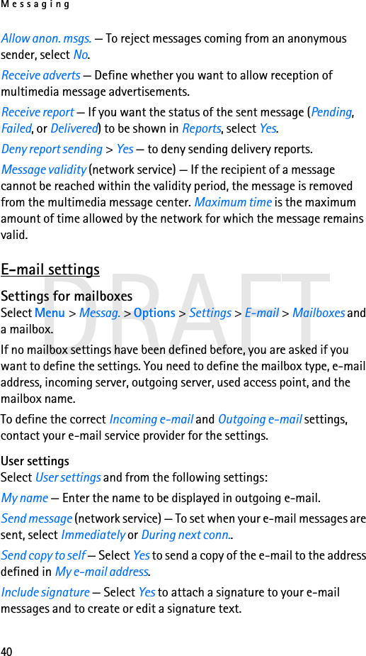 Messaging40DRAFTAllow anon. msgs. — To reject messages coming from an anonymous sender, select No.Receive adverts — Define whether you want to allow reception of multimedia message advertisements.Receive report — If you want the status of the sent message (Pending, Failed, or Delivered) to be shown in Reports, select Yes.Deny report sending &gt; Yes — to deny sending delivery reports.Message validity (network service) — If the recipient of a message cannot be reached within the validity period, the message is removed from the multimedia message center. Maximum time is the maximum amount of time allowed by the network for which the message remains valid.E-mail settingsSettings for mailboxesSelect Menu &gt; Messag. &gt; Options &gt; Settings &gt; E-mail &gt; Mailboxes and a mailbox.If no mailbox settings have been defined before, you are asked if you want to define the settings. You need to define the mailbox type, e-mail address, incoming server, outgoing server, used access point, and the mailbox name.To define the correct Incoming e-mail and Outgoing e-mail settings, contact your e-mail service provider for the settings.User settingsSelect User settings and from the following settings:My name — Enter the name to be displayed in outgoing e-mail.Send message (network service) — To set when your e-mail messages are sent, select Immediately or During next conn..Send copy to self — Select Yes to send a copy of the e-mail to the address defined in My e-mail address.Include signature — Select Yes to attach a signature to your e-mail messages and to create or edit a signature text.