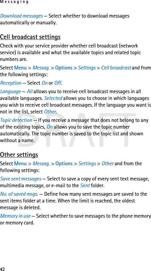 Messaging42DRAFTDownload messages — Select whether to download messages automatically or manually.Cell broadcast settingsCheck with your service provider whether cell broadcast (network service) is available and what the available topics and related topic numbers are.Select Menu &gt; Messag. &gt; Options &gt; Settings &gt; Cell broadcast and from the following settings:Reception — Select On or Off.Language — All allows you to receive cell broadcast messages in all available languages. Selected allows you to choose in which languages you wish to receive cell broadcast messages. If the language you want is not in the list, select Other. Topic detection — If you receive a message that does not belong to any of the existing topics, On allows you to save the topic number automatically. The topic number is saved to the topic list and shown without a name.Other settingsSelect Menu &gt; Messag. &gt; Options &gt; Settings &gt; Other and from the following settings:Save sent messages — Select to save a copy of every sent text message, multimedia message, or e-mail to the Sent folder.No. of saved msgs. — Define how many sent messages are saved to the sent items folder at a time. When the limit is reached, the oldest message is deleted.Memory in use — Select whether to save messages to the phone memory or memory card.