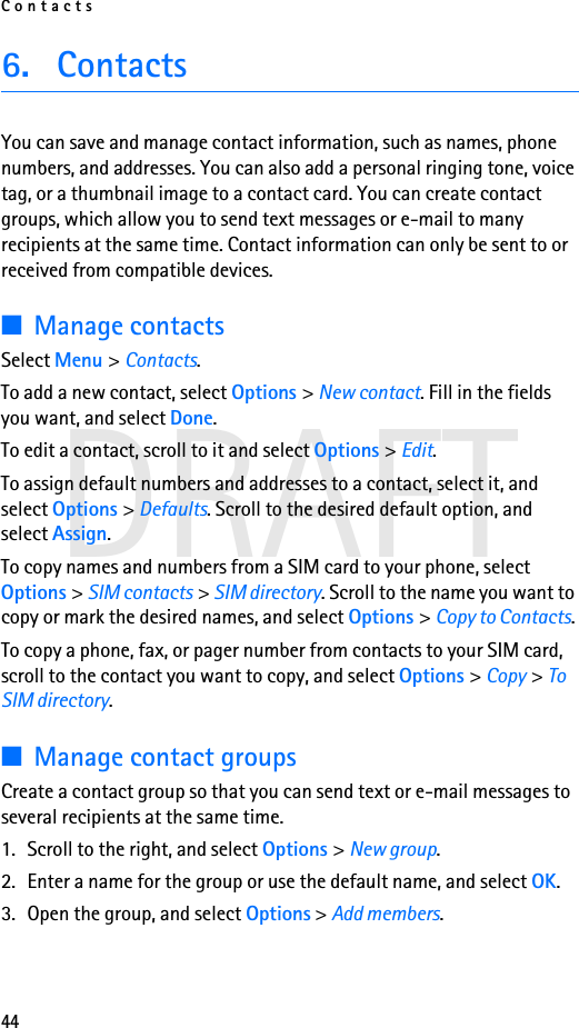 Contacts44DRAFT6. ContactsYou can save and manage contact information, such as names, phone numbers, and addresses. You can also add a personal ringing tone, voice tag, or a thumbnail image to a contact card. You can create contact groups, which allow you to send text messages or e-mail to many recipients at the same time. Contact information can only be sent to or received from compatible devices.■Manage contactsSelect Menu &gt; Contacts.To add a new contact, select Options &gt; New contact. Fill in the fields you want, and select Done.To edit a contact, scroll to it and select Options &gt; Edit.To assign default numbers and addresses to a contact, select it, and select Options &gt; Defaults. Scroll to the desired default option, and select Assign.To copy names and numbers from a SIM card to your phone, select Options &gt; SIM contacts &gt; SIM directory. Scroll to the name you want to copy or mark the desired names, and select Options &gt; Copy to Contacts.To copy a phone, fax, or pager number from contacts to your SIM card, scroll to the contact you want to copy, and select Options &gt; Copy &gt; To SIM directory.■Manage contact groupsCreate a contact group so that you can send text or e-mail messages to several recipients at the same time.1. Scroll to the right, and select Options &gt; New group.2. Enter a name for the group or use the default name, and select OK.3. Open the group, and select Options &gt; Add members.
