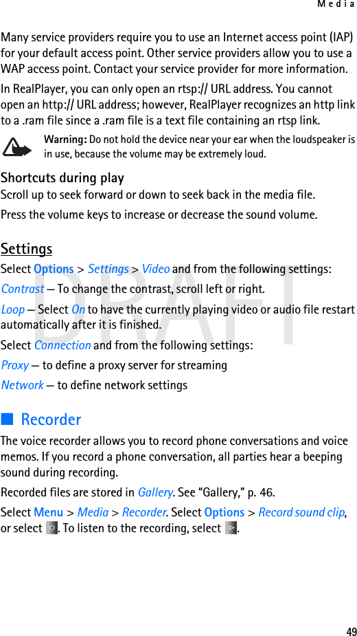 Media49DRAFTMany service providers require you to use an Internet access point (IAP) for your default access point. Other service providers allow you to use a WAP access point. Contact your service provider for more information. In RealPlayer, you can only open an rtsp:// URL address. You cannot open an http:// URL address; however, RealPlayer recognizes an http link to a .ram file since a .ram file is a text file containing an rtsp link.Warning: Do not hold the device near your ear when the loudspeaker is in use, because the volume may be extremely loud. Shortcuts during playScroll up to seek forward or down to seek back in the media file.Press the volume keys to increase or decrease the sound volume.SettingsSelect Options &gt; Settings &gt; Video and from the following settings:Contrast — To change the contrast, scroll left or right.Loop — Select On to have the currently playing video or audio file restart automatically after it is finished.Select Connection and from the following settings:Proxy — to define a proxy server for streamingNetwork — to define network settings■RecorderThe voice recorder allows you to record phone conversations and voice memos. If you record a phone conversation, all parties hear a beeping sound during recording.Recorded files are stored in Gallery. See “Gallery,” p. 46.Select Menu &gt; Media &gt; Recorder. Select Options &gt; Record sound clip, or select  . To listen to the recording, select .