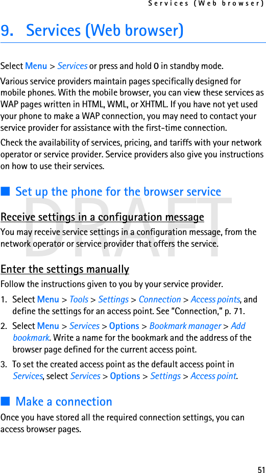Services (Web browser)51DRAFT9. Services (Web browser)Select Menu &gt; Services or press and hold 0 in standby mode.Various service providers maintain pages specifically designed for mobile phones. With the mobile browser, you can view these services as WAP pages written in HTML, WML, or XHTML. If you have not yet used your phone to make a WAP connection, you may need to contact your service provider for assistance with the first-time connection.Check the availability of services, pricing, and tariffs with your network operator or service provider. Service providers also give you instructions on how to use their services.■Set up the phone for the browser serviceReceive settings in a configuration messageYou may receive service settings in a configuration message, from the network operator or service provider that offers the service.Enter the settings manuallyFollow the instructions given to you by your service provider.1. Select Menu &gt; Tools &gt; Settings &gt; Connection &gt; Access points, and define the settings for an access point. See “Connection,” p. 71.2. Select Menu &gt; Services &gt; Options &gt; Bookmark manager &gt; Add bookmark. Write a name for the bookmark and the address of the browser page defined for the current access point.3. To set the created access point as the default access point in Services, select Services &gt; Options &gt; Settings &gt; Access point.■Make a connectionOnce you have stored all the required connection settings, you can access browser pages.