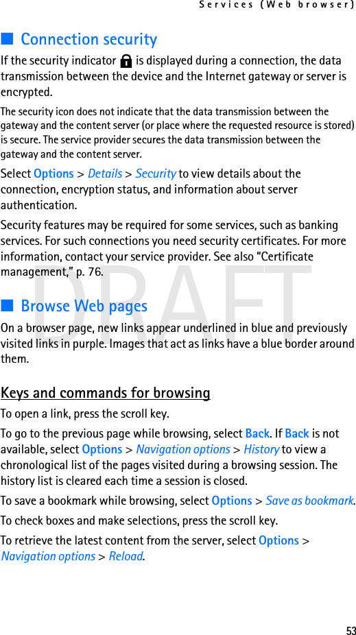 Services (Web browser)53DRAFT■Connection securityIf the security indicator   is displayed during a connection, the data transmission between the device and the Internet gateway or server is encrypted.The security icon does not indicate that the data transmission between the gateway and the content server (or place where the requested resource is stored) is secure. The service provider secures the data transmission between the gateway and the content server.Select Options &gt; Details &gt; Security to view details about the connection, encryption status, and information about server authentication.Security features may be required for some services, such as banking services. For such connections you need security certificates. For more information, contact your service provider. See also “Certificate management,” p. 76.■Browse Web pagesOn a browser page, new links appear underlined in blue and previously visited links in purple. Images that act as links have a blue border around them.Keys and commands for browsingTo open a link, press the scroll key.To go to the previous page while browsing, select Back. If Back is not available, select Options &gt; Navigation options &gt; History to view a chronological list of the pages visited during a browsing session. The history list is cleared each time a session is closed.To save a bookmark while browsing, select Options &gt; Save as bookmark.To check boxes and make selections, press the scroll key.To retrieve the latest content from the server, select Options &gt; Navigation options &gt; Reload.