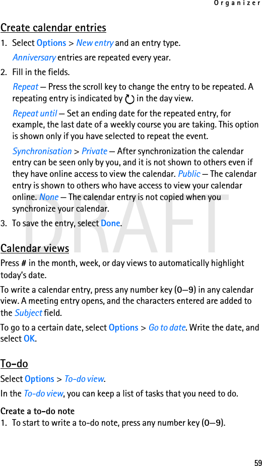 Organizer59DRAFTCreate calendar entries1. Select Options &gt; New entry and an entry type. Anniversary entries are repeated every year.2. Fill in the fields.Repeat — Press the scroll key to change the entry to be repeated. A repeating entry is indicated by   in the day view.Repeat until — Set an ending date for the repeated entry, for example, the last date of a weekly course you are taking. This option is shown only if you have selected to repeat the event.Synchronisation &gt; Private — After synchronization the calendar entry can be seen only by you, and it is not shown to others even if they have online access to view the calendar. Public — The calendar entry is shown to others who have access to view your calendar online. None — The calendar entry is not copied when you synchronize your calendar. 3. To save the entry, select Done.Calendar viewsPress # in the month, week, or day views to automatically highlight today’s date.To write a calendar entry, press any number key (0—9) in any calendar view. A meeting entry opens, and the characters entered are added to the Subject field.To go to a certain date, select Options &gt; Go to date. Write the date, and select OK.To-doSelect Options &gt; To-do view.In the To-do view, you can keep a list of tasks that you need to do.Create a to-do note1. To start to write a to-do note, press any number key (0—9).