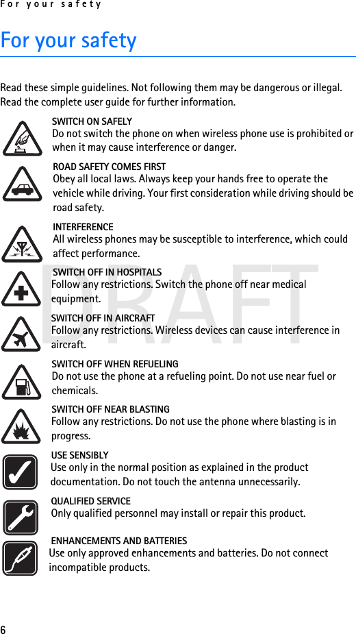 For your safety6DRAFTFor your safetyRead these simple guidelines. Not following them may be dangerous or illegal. Read the complete user guide for further information.SWITCH ON SAFELYDo not switch the phone on when wireless phone use is prohibited or when it may cause interference or danger.ROAD SAFETY COMES FIRSTObey all local laws. Always keep your hands free to operate the vehicle while driving. Your first consideration while driving should be road safety.INTERFERENCEAll wireless phones may be susceptible to interference, which could affect performance.SWITCH OFF IN HOSPITALSFollow any restrictions. Switch the phone off near medical equipment.SWITCH OFF IN AIRCRAFTFollow any restrictions. Wireless devices can cause interference in aircraft.SWITCH OFF WHEN REFUELINGDo not use the phone at a refueling point. Do not use near fuel or chemicals.SWITCH OFF NEAR BLASTINGFollow any restrictions. Do not use the phone where blasting is in progress.USE SENSIBLYUse only in the normal position as explained in the product documentation. Do not touch the antenna unnecessarily.QUALIFIED SERVICEOnly qualified personnel may install or repair this product.ENHANCEMENTS AND BATTERIESUse only approved enhancements and batteries. Do not connect incompatible products.