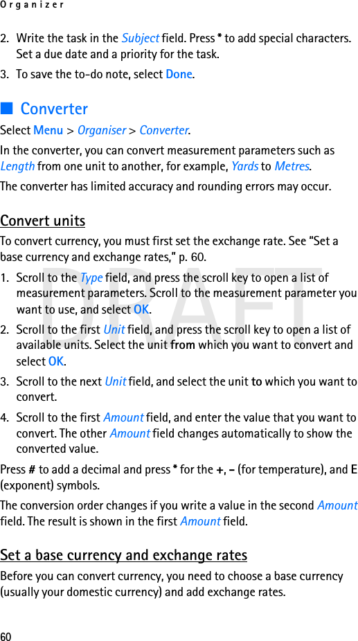 Organizer60DRAFT2. Write the task in the Subject field. Press * to add special characters. Set a due date and a priority for the task.3. To save the to-do note, select Done.■ConverterSelect Menu &gt; Organiser &gt; Converter.In the converter, you can convert measurement parameters such as Length from one unit to another, for example, Yards to Metres.The converter has limited accuracy and rounding errors may occur.Convert unitsTo convert currency, you must first set the exchange rate. See “Set a base currency and exchange rates,” p. 60.1. Scroll to the Type field, and press the scroll key to open a list of measurement parameters. Scroll to the measurement parameter you want to use, and select OK.2. Scroll to the first Unit field, and press the scroll key to open a list of available units. Select the unit from which you want to convert and select OK.3. Scroll to the next Unit field, and select the unit to which you want to convert.4. Scroll to the first Amount field, and enter the value that you want to convert. The other Amount field changes automatically to show the converted value.Press # to add a decimal and press * for the +, - (for temperature), and E (exponent) symbols.The conversion order changes if you write a value in the second Amount field. The result is shown in the first Amount field.Set a base currency and exchange ratesBefore you can convert currency, you need to choose a base currency (usually your domestic currency) and add exchange rates.
