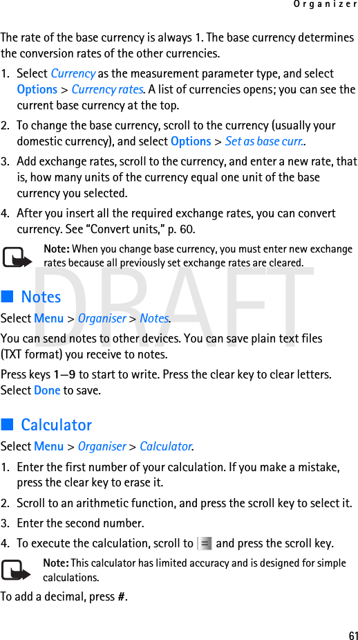 Organizer61DRAFTThe rate of the base currency is always 1. The base currency determines the conversion rates of the other currencies.1. Select Currency as the measurement parameter type, and select Options &gt; Currency rates. A list of currencies opens; you can see the current base currency at the top.2. To change the base currency, scroll to the currency (usually your domestic currency), and select Options &gt; Set as base curr..3. Add exchange rates, scroll to the currency, and enter a new rate, that is, how many units of the currency equal one unit of the base currency you selected. 4. After you insert all the required exchange rates, you can convert currency. See “Convert units,” p. 60.Note: When you change base currency, you must enter new exchange rates because all previously set exchange rates are cleared.■NotesSelect Menu &gt; Organiser &gt; Notes.You can send notes to other devices. You can save plain text files (TXT format) you receive to notes.Press keys 1—9 to start to write. Press the clear key to clear letters. Select Done to save.■CalculatorSelect Menu &gt; Organiser &gt; Calculator.1. Enter the first number of your calculation. If you make a mistake, press the clear key to erase it.2. Scroll to an arithmetic function, and press the scroll key to select it.3. Enter the second number.4. To execute the calculation, scroll to   and press the scroll key.Note: This calculator has limited accuracy and is designed for simple calculations.To add a decimal, press #.