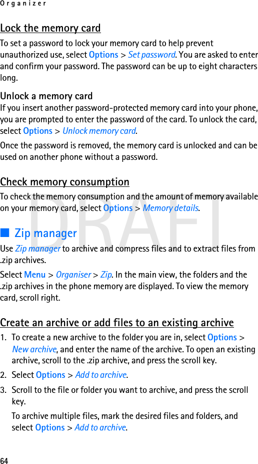 Organizer64DRAFTLock the memory cardTo set a password to lock your memory card to help prevent unauthorized use, select Options &gt; Set password. You are asked to enter and confirm your password. The password can be up to eight characters long.Unlock a memory cardIf you insert another password-protected memory card into your phone, you are prompted to enter the password of the card. To unlock the card, select Options &gt; Unlock memory card.Once the password is removed, the memory card is unlocked and can be used on another phone without a password.Check memory consumptionTo check the memory consumption and the amount of memory available on your memory card, select Options &gt; Memory details.■Zip managerUse Zip manager to archive and compress files and to extract files from .zip archives.Select Menu &gt; Organiser &gt; Zip. In the main view, the folders and the .zip archives in the phone memory are displayed. To view the memory card, scroll right.Create an archive or add files to an existing archive1. To create a new archive to the folder you are in, select Options &gt; New archive, and enter the name of the archive. To open an existing archive, scroll to the .zip archive, and press the scroll key.2. Select Options &gt; Add to archive.3. Scroll to the file or folder you want to archive, and press the scroll key.To archive multiple files, mark the desired files and folders, and select Options &gt; Add to archive.