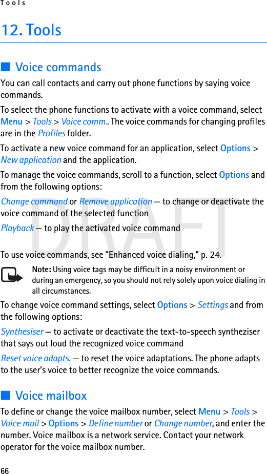 Tools66DRAFT12. Tools■Voice commandsYou can call contacts and carry out phone functions by saying voice commands.To select the phone functions to activate with a voice command, select Menu &gt; Tools &gt; Voice comm.. The voice commands for changing profiles are in the Profiles folder.To activate a new voice command for an application, select Options &gt; New application and the application.To manage the voice commands, scroll to a function, select Options and from the following options:Change command or Remove application — to change or deactivate the voice command of the selected functionPlayback — to play the activated voice commandTo use voice commands, see “Enhanced voice dialing,” p. 24.Note: Using voice tags may be difficult in a noisy environment or during an emergency, so you should not rely solely upon voice dialing in all circumstances.To change voice command settings, select Options &gt; Settings and from the following options:Synthesiser — to activate or deactivate the text-to-speech syntheziser that says out loud the recognized voice commandReset voice adapts. — to reset the voice adaptations. The phone adapts to the user’s voice to better recognize the voice commands.■Voice mailboxTo define or change the voice mailbox number, select Menu &gt; Tools &gt; Voice mail &gt; Options &gt; Define number or Change number, and enter the number. Voice mailbox is a network service. Contact your network operator for the voice mailbox number.