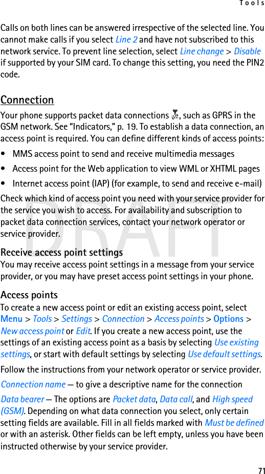 Tools71DRAFTCalls on both lines can be answered irrespective of the selected line. You cannot make calls if you select Line 2 and have not subscribed to this network service. To prevent line selection, select Line change &gt; Disable if supported by your SIM card. To change this setting, you need the PIN2 code.ConnectionYour phone supports packet data connections  , such as GPRS in the GSM network. See “Indicators,” p. 19. To establish a data connection, an access point is required. You can define different kinds of access points:• MMS access point to send and receive multimedia messages• Access point for the Web application to view WML or XHTML pages• Internet access point (IAP) (for example, to send and receive e-mail)Check which kind of access point you need with your service provider for the service you wish to access. For availability and subscription to packet data connection services, contact your network operator or service provider.Receive access point settingsYou may receive access point settings in a message from your service provider, or you may have preset access point settings in your phone.Access pointsTo create a new access point or edit an existing access point, select Menu &gt; Tools &gt; Settings &gt; Connection &gt; Access points &gt; Options &gt; New access point or Edit. If you create a new access point, use the settings of an existing access point as a basis by selecting Use existing settings, or start with default settings by selecting Use default settings.Follow the instructions from your network operator or service provider.Connection name — to give a descriptive name for the connectionData bearer — The options are Packet data, Data call, and High speed (GSM). Depending on what data connection you select, only certain setting fields are available. Fill in all fields marked with Must be defined or with an asterisk. Other fields can be left empty, unless you have been instructed otherwise by your service provider.