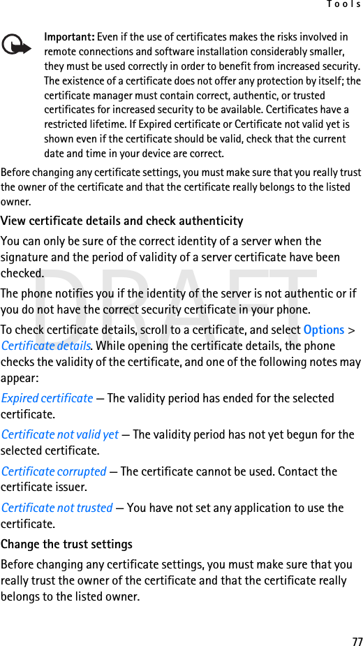 Tools77DRAFTImportant: Even if the use of certificates makes the risks involved in remote connections and software installation considerably smaller, they must be used correctly in order to benefit from increased security. The existence of a certificate does not offer any protection by itself; the certificate manager must contain correct, authentic, or trusted certificates for increased security to be available. Certificates have a restricted lifetime. If Expired certificate or Certificate not valid yet is shown even if the certificate should be valid, check that the current date and time in your device are correct.Before changing any certificate settings, you must make sure that you really trust the owner of the certificate and that the certificate really belongs to the listed owner.View certificate details and check authenticityYou can only be sure of the correct identity of a server when the signature and the period of validity of a server certificate have been checked.The phone notifies you if the identity of the server is not authentic or if you do not have the correct security certificate in your phone.To check certificate details, scroll to a certificate, and select Options &gt; Certificate details. While opening the certificate details, the phone checks the validity of the certificate, and one of the following notes may appear:Expired certificate — The validity period has ended for the selected certificate.Certificate not valid yet — The validity period has not yet begun for the selected certificate.Certificate corrupted — The certificate cannot be used. Contact the certificate issuer.Certificate not trusted — You have not set any application to use the certificate.Change the trust settingsBefore changing any certificate settings, you must make sure that you really trust the owner of the certificate and that the certificate really belongs to the listed owner.