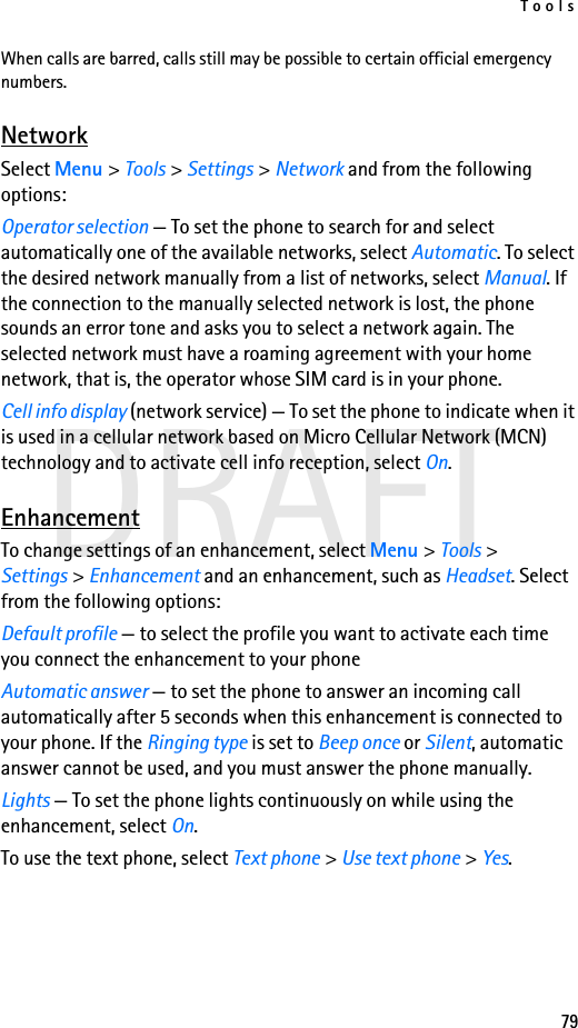 Tools79DRAFTWhen calls are barred, calls still may be possible to certain official emergency numbers.NetworkSelect Menu &gt; Tools &gt; Settings &gt; Network and from the following options:Operator selection — To set the phone to search for and select automatically one of the available networks, select Automatic. To select the desired network manually from a list of networks, select Manual. If the connection to the manually selected network is lost, the phone sounds an error tone and asks you to select a network again. The selected network must have a roaming agreement with your home network, that is, the operator whose SIM card is in your phone.Cell info display (network service) — To set the phone to indicate when it is used in a cellular network based on Micro Cellular Network (MCN) technology and to activate cell info reception, select On.EnhancementTo change settings of an enhancement, select Menu &gt; Tools &gt; Settings &gt; Enhancement and an enhancement, such as Headset. Select from the following options:Default profile — to select the profile you want to activate each time you connect the enhancement to your phoneAutomatic answer — to set the phone to answer an incoming call automatically after 5 seconds when this enhancement is connected to your phone. If the Ringing type is set to Beep once or Silent, automatic answer cannot be used, and you must answer the phone manually.Lights — To set the phone lights continuously on while using the enhancement, select On.To use the text phone, select Text phone &gt; Use text phone &gt; Yes.
