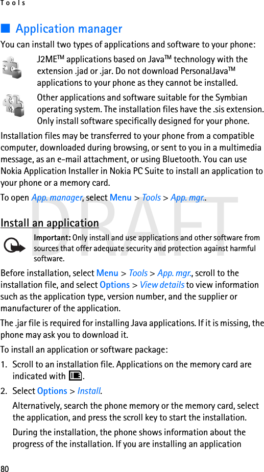 Tools80DRAFT■Application managerYou can install two types of applications and software to your phone:J2METM applications based on JavaTM technology with the extension .jad or .jar. Do not download PersonalJavaTM applications to your phone as they cannot be installed.Other applications and software suitable for the Symbian operating system. The installation files have the .sis extension. Only install software specifically designed for your phone.Installation files may be transferred to your phone from a compatible computer, downloaded during browsing, or sent to you in a multimedia message, as an e-mail attachment, or using Bluetooth. You can use Nokia Application Installer in Nokia PC Suite to install an application to your phone or a memory card.To open App. manager, select Menu &gt; Tools &gt; App. mgr..Install an applicationImportant: Only install and use applications and other software from sources that offer adequate security and protection against harmful software.Before installation, select Menu &gt; Tools &gt; App. mgr., scroll to the installation file, and select Options &gt; View details to view information such as the application type, version number, and the supplier or manufacturer of the application.The .jar file is required for installing Java applications. If it is missing, the phone may ask you to download it.To install an application or software package:1. Scroll to an installation file. Applications on the memory card are indicated with  .2. Select Options &gt; Install.Alternatively, search the phone memory or the memory card, select the application, and press the scroll key to start the installation.During the installation, the phone shows information about the progress of the installation. If you are installing an application 