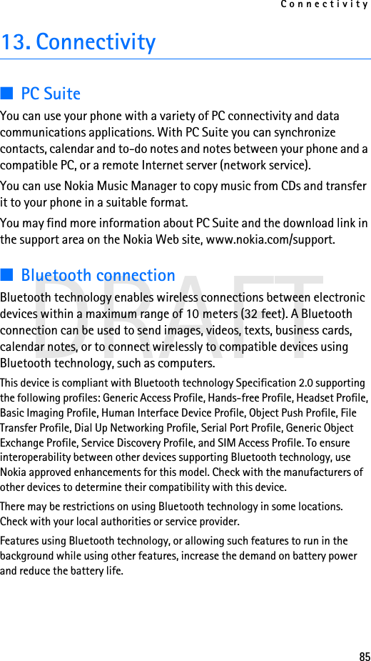 Connectivity85DRAFT13. Connectivity■PC SuiteYou can use your phone with a variety of PC connectivity and data communications applications. With PC Suite you can synchronize contacts, calendar and to-do notes and notes between your phone and a compatible PC, or a remote Internet server (network service).You can use Nokia Music Manager to copy music from CDs and transfer it to your phone in a suitable format.You may find more information about PC Suite and the download link in the support area on the Nokia Web site, www.nokia.com/support.■Bluetooth connectionBluetooth technology enables wireless connections between electronic devices within a maximum range of 10 meters (32 feet). A Bluetooth connection can be used to send images, videos, texts, business cards, calendar notes, or to connect wirelessly to compatible devices using Bluetooth technology, such as computers.This device is compliant with Bluetooth technology Specification 2.0 supporting the following profiles: Generic Access Profile, Hands-free Profile, Headset Profile, Basic Imaging Profile, Human Interface Device Profile, Object Push Profile, File Transfer Profile, Dial Up Networking Profile, Serial Port Profile, Generic Object Exchange Profile, Service Discovery Profile, and SIM Access Profile. To ensure interoperability between other devices supporting Bluetooth technology, use Nokia approved enhancements for this model. Check with the manufacturers of other devices to determine their compatibility with this device.There may be restrictions on using Bluetooth technology in some locations. Check with your local authorities or service provider.Features using Bluetooth technology, or allowing such features to run in the background while using other features, increase the demand on battery power and reduce the battery life.