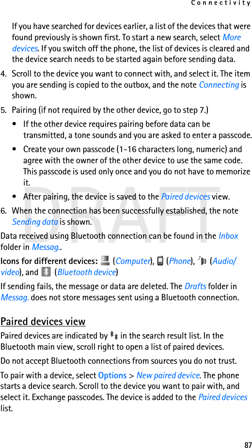 Connectivity87DRAFTIf you have searched for devices earlier, a list of the devices that were found previously is shown first. To start a new search, select More devices. If you switch off the phone, the list of devices is cleared and the device search needs to be started again before sending data.4. Scroll to the device you want to connect with, and select it. The item you are sending is copied to the outbox, and the note Connecting is shown.5. Pairing (if not required by the other device, go to step 7.)• If the other device requires pairing before data can be transmitted, a tone sounds and you are asked to enter a passcode.• Create your own passcode (1-16 characters long, numeric) and agree with the owner of the other device to use the same code. This passcode is used only once and you do not have to memorize it.• After pairing, the device is saved to the Paired devices view.6. When the connection has been successfully established, the note Sending data is shown.Data received using Bluetooth connection can be found in the Inbox folder in Messag..Icons for different devices:   (Computer),  (Phone),  (Audio/video), and   (Bluetooth device)If sending fails, the message or data are deleted. The Drafts folder in Messag. does not store messages sent using a Bluetooth connection.Paired devices viewPaired devices are indicated by   in the search result list. In the Bluetooth main view, scroll right to open a list of paired devices.Do not accept Bluetooth connections from sources you do not trust.To pair with a device, select Options &gt; New paired device. The phone starts a device search. Scroll to the device you want to pair with, and select it. Exchange passcodes. The device is added to the Paired devices list.