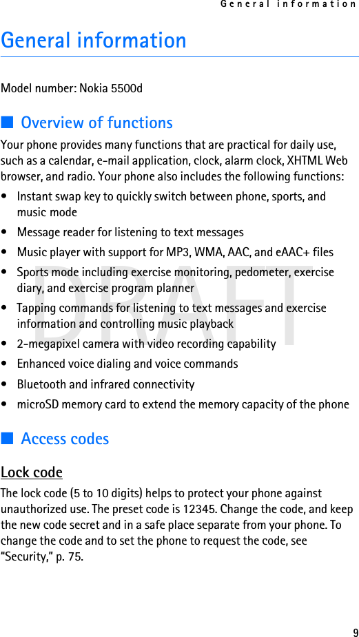 General information9DRAFTGeneral informationModel number: Nokia 5500d■Overview of functionsYour phone provides many functions that are practical for daily use, such as a calendar, e-mail application, clock, alarm clock, XHTML Web browser, and radio. Your phone also includes the following functions:• Instant swap key to quickly switch between phone, sports, and music mode• Message reader for listening to text messages• Music player with support for MP3, WMA, AAC, and eAAC+ files• Sports mode including exercise monitoring, pedometer, exercise diary, and exercise program planner• Tapping commands for listening to text messages and exercise information and controlling music playback• 2-megapixel camera with video recording capability• Enhanced voice dialing and voice commands• Bluetooth and infrared connectivity• microSD memory card to extend the memory capacity of the phone■Access codesLock codeThe lock code (5 to 10 digits) helps to protect your phone against unauthorized use. The preset code is 12345. Change the code, and keep the new code secret and in a safe place separate from your phone. To change the code and to set the phone to request the code, see “Security,” p. 75.