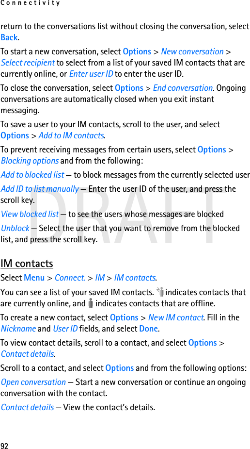 Connectivity92DRAFTreturn to the conversations list without closing the conversation, select Back.To start a new conversation, select Options &gt; New conversation &gt; Select recipient to select from a list of your saved IM contacts that are currently online, or Enter user ID to enter the user ID.To close the conversation, select Options &gt; End conversation. Ongoing conversations are automatically closed when you exit instant messaging.To save a user to your IM contacts, scroll to the user, and select Options &gt; Add to IM contacts.To prevent receiving messages from certain users, select Options &gt; Blocking options and from the following:Add to blocked list — to block messages from the currently selected userAdd ID to list manually — Enter the user ID of the user, and press the scroll key.View blocked list — to see the users whose messages are blockedUnblock — Select the user that you want to remove from the blocked list, and press the scroll key.IM contactsSelect Menu &gt; Connect. &gt; IM &gt; IM contacts.You can see a list of your saved IM contacts.   indicates contacts that are currently online, and   indicates contacts that are offline.To create a new contact, select Options &gt; New IM contact. Fill in the Nickname and User ID fields, and select Done.To view contact details, scroll to a contact, and select Options &gt; Contact details.Scroll to a contact, and select Options and from the following options:Open conversation — Start a new conversation or continue an ongoing conversation with the contact.Contact details — View the contact’s details.