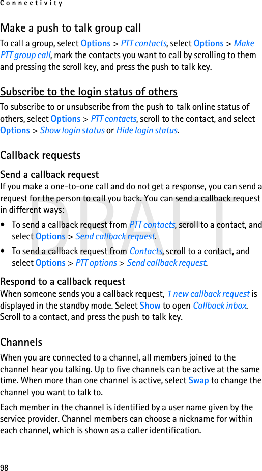 Connectivity98DRAFTMake a push to talk group callTo call a group, select Options &gt; PTT contacts, select Options &gt; Make PTT group call, mark the contacts you want to call by scrolling to them and pressing the scroll key, and press the push to talk key.Subscribe to the login status of othersTo subscribe to or unsubscribe from the push to talk online status of others, select Options &gt; PTT contacts, scroll to the contact, and select Options &gt; Show login status or Hide login status.Callback requestsSend a callback requestIf you make a one-to-one call and do not get a response, you can send a request for the person to call you back. You can send a callback request in different ways:• To send a callback request from PTT contacts, scroll to a contact, and select Options &gt; Send callback request.• To send a callback request from Contacts, scroll to a contact, and select Options &gt; PTT options &gt; Send callback request.Respond to a callback requestWhen someone sends you a callback request, 1 new callback request is displayed in the standby mode. Select Show to open Callback inbox. Scroll to a contact, and press the push to talk key.ChannelsWhen you are connected to a channel, all members joined to the channel hear you talking. Up to five channels can be active at the same time. When more than one channel is active, select Swap to change the channel you want to talk to.Each member in the channel is identified by a user name given by the service provider. Channel members can choose a nickname for within each channel, which is shown as a caller identification.