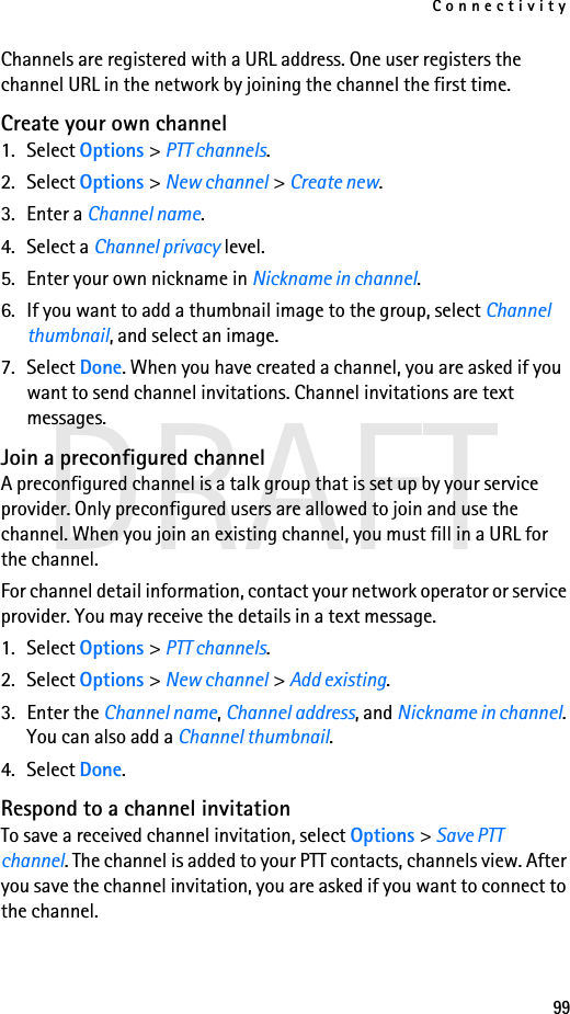 Connectivity99DRAFTChannels are registered with a URL address. One user registers the channel URL in the network by joining the channel the first time.Create your own channel1. Select Options &gt; PTT channels.2. Select Options &gt; New channel &gt; Create new.3. Enter a Channel name.4. Select a Channel privacy level.5. Enter your own nickname in Nickname in channel.6. If you want to add a thumbnail image to the group, select Channel thumbnail, and select an image.7. Select Done. When you have created a channel, you are asked if you want to send channel invitations. Channel invitations are text messages.Join a preconfigured channelA preconfigured channel is a talk group that is set up by your service provider. Only preconfigured users are allowed to join and use the channel. When you join an existing channel, you must fill in a URL for the channel.For channel detail information, contact your network operator or service provider. You may receive the details in a text message.1. Select Options &gt; PTT channels.2. Select Options &gt; New channel &gt; Add existing.3. Enter the Channel name, Channel address, and Nickname in channel. You can also add a Channel thumbnail.4. Select Done.Respond to a channel invitationTo save a received channel invitation, select Options &gt; Save PTT channel. The channel is added to your PTT contacts, channels view. After you save the channel invitation, you are asked if you want to connect to the channel.