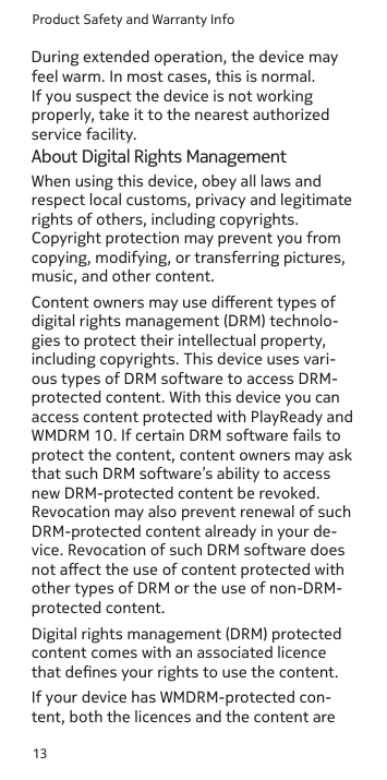 Product Safety and Warranty Info13feel warm. In most cases, this is normal. If you suspect the device is not working properly, take it to the nearest authorized service facility.About Digital Rights ManagementWhen using this device, obey all laws and respect local customs, privacy and legitimate rights of others, including copyrights. Copyright protection may prevent you from copying, modifying, or transferring pictures, music, and other content.Content owners may use dierent types of digital rights management (DRM) technolo-gies to protect their intellectual property, including copyrights. This device uses vari-ous types of DRM software to access DRM-protected content. With this device you can access content protected with PlayReady and WMDRM 10. If certain DRM software fails to protect the content, content owners may ask that such DRM software’s ability to access new DRM-protected content be revoked. Revocation may also prevent renewal of such DRM-protected content already in your de-vice. Revocation of such DRM software does not aect the use of content protected with other types of DRM or the use of non-DRM-protected content.Digital rights management (DRM) protected content comes with an associated licence that denes your rights to use the content. If your device has WMDRM-protected con-tent, both the licences and the content are During extended operation, the device may 