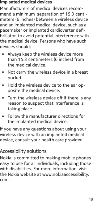 18Implanted medical devicesManufacturers of medical devices recom-mend a minimum  separation of 15.3 centi-meters (6 inches) between a wireless device and an implanted medical device, such as a pacemaker or implanted cardioverter de-brillator, to avoid potential interference with the medical device. Persons who have such devices should:•  Always keep the wireless device more than 15.3 centimeters (6 inches) from the medical device.•  Not carry the wireless device in a breast pocket.•  Hold the wireless device to the ear op-posite the medical device.•  Turn the wireless device o if there is any reason to suspect that interference is taking place.•  Follow the manufacturer directions for the implanted medical device.If you have any questions about using your wireless device with an implanted medical device, consult your health care provider.Accessibility solutionsNokia is committed to making mobile phones easy to use for all individuals, including those with disabilities. For more information, visit the Nokia website at www.nokiaaccessibility.com.
