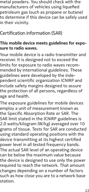 22metal powders. You should check with the manufacturers of vehicles using liqueed petroleum gas (such as propane or butane) to determine if this device can be safely used in their vicinity.Certication information (SAR)This mobile device meets guidelines for expo-sure to radio waves.Your mobile device is a radio transmitter and receiver. It is designed not to exceed the limits for exposure to radio waves recom-mended by international guidelines. These guidelines were developed by the inde-pendent scientic organization ICNIRP and include safety margins designed to assure the protection of all persons, regardless of age and health.The exposure guidelines for mobile devices employ a unit of measurement known as the Specic Absorption Rate or SAR. The SAR limit stated in the ICNIRP guidelines is 2.0 watts/kilogram (W/kg) averaged over 10 grams of tissue. Tests for SAR are conducted using standard operating positions with the device transmitting at its highest certied power level in all tested frequency bands. The actual SAR level of an operating device can be below the maximum value because the device is designed to use only the power required to reach the network. That amount changes depending on a number of factors such as how close you are to a network base station. 