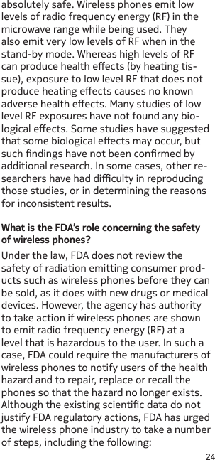 24absolutely safe. Wireless phones emit low levels of radio frequency energy (RF) in the microwave range while being used. They also emit very low levels of RF when in the stand-by mode. Whereas high levels of RF can produce health eects (by heating tis-sue), exposure to low level RF that does not produce heating eects causes no known adverse health eects. Many studies of low level RF exposures have not found any bio-logical eects. Some studies have suggested that some biological eects may occur, but such ndings have not been conrmed by additional research. In some cases, other re-searchers have had diculty in reproducing those studies, or in determining the reasons for inconsistent results.What is the FDA’s role concerning the safety of wireless phones?Under the law, FDA does not review the safety of radiation emitting consumer prod-ucts such as wireless phones before they can be sold, as it does with new drugs or medical devices. However, the agency has authority to take action if wireless phones are shown to emit radio frequency energy (RF) at a level that is hazardous to the user. In such a case, FDA could require the manufacturers of wireless phones to notify users of the health hazard and to repair, replace or recall the phones so that the hazard no longer exists. Although the existing scientic data do not justify FDA regulatory actions, FDA has urged the wireless phone industry to take a number of steps, including the following: