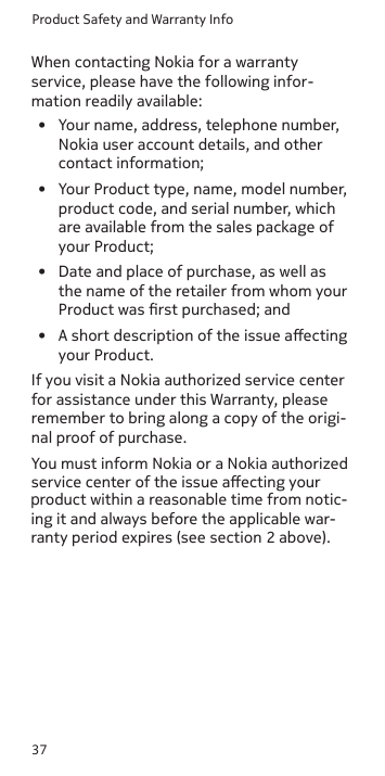 Product Safety and Warranty Info37•  Your name, address, telephone number, Nokia user account details, and other contact information;•  Your Product type, name, model number, product code, and serial number, which are available from the sales package of your Product;•  Date and place of purchase, as well as the name of the retailer from whom your Product was rst purchased; and •  A short description of the issue aecting your Product.If you visit a Nokia authorized service center for assistance under this Warranty, please remember to bring along a copy of the origi-nal proof of purchase.You must inform Nokia or a Nokia authorized service center of the issue aecting your When contacting Nokia for a warranty service, please have the following infor- mation readily available:product within a reasonable time from notic-ing it and always before the applicable war-ranty period expires (see section 2 above).