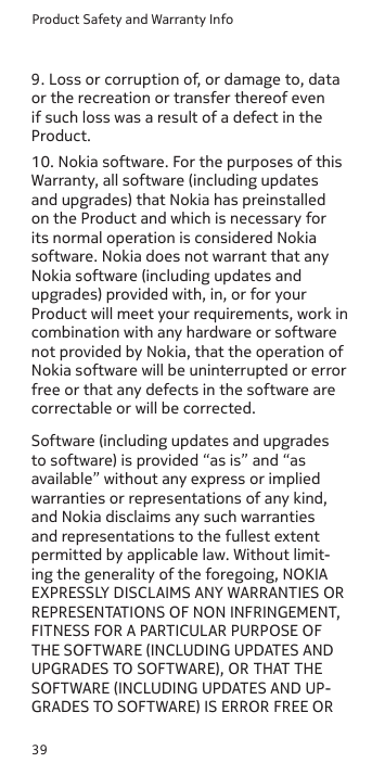 Product Safety and Warranty Info399. Loss or corruption of, or damage to, data or the recreation or transfer thereof even if such loss was a result of a defect in the Product.10. Nokia software. For the purposes of this Warranty, all software (including updates and upgrades) that Nokia has preinstalled on the Product and which is necessary for its normal operation is considered Nokia software. Nokia does not warrant that any Nokia software (including updates and upgrades) provided with, in, or for your Product will meet your requirements, work in combination with any hardware or software not provided by Nokia, that the operation of Nokia software will be uninterrupted or error free or that any defects in the software are correctable or will be corrected.Software (including updates and upgrades to software) is provided “as is” and “as available” without any express or implied warranties or representations of any kind, and Nokia disclaims any such warranties and representations to the fullest extent permitted by applicable law. Without limit-ing the generality of the foregoing, NOKIA EXPRESSLY DISCLAIMS ANY WARRANTIES OR REPRESENTATIONS OF NON INFRINGEMENT, FITNESS FOR A PARTICULAR PURPOSE OF THE SOFTWARE (INCLUDING UPDATES AND UPGRADES TO SOFTWARE), OR THAT THE SOFTWARE (INCLUDING UPDATES AND UP-GRADES TO SOFTWARE) IS ERROR FREE OR 