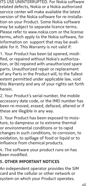 40ITS USE UNINTERRUPTED. For Nokia software related defects, Nokia or a Nokia authorized service center will make available the latest version of the Nokia software for re-installa-tion on your Product. Some Nokia software may be subject to separate licence terms. Please refer to www.nokia.com or the license terms, which apply to the Nokia software, for information on  support that may be avail-able for it. This Warranty is not valid if:1. Your Product has been (a) opened, modi-ed, or repaired without Nokia’s authoriza-tion, or (b) repaired with unauthorized spare parts. Unauthorized repair or replacement of any Parts in the Product will, to the fullest extent permitted under applicable law, void this Warranty and any of your rights set forth herein.2. Your Product’s serial number, the mobile accessory date code, or the IMEI number has been re-moved, erased, defaced, altered or if these are illegible in any way.3. Your Product has been exposed to mois-ture, to dampness or to extreme thermal or environmental conditions or to rapid changes in such conditions, to corrosion, to oxidation, to spillage of food or liquid or to inuence from chemical products.4. The software your product runs on has been modied.5. OTHER IMPORTANT NOTICESAn independent operator provides the SIM card and the cellular or other network or system on which your Product operates. 