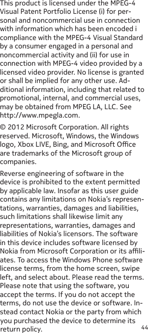 44This product is licensed under the MPEG-4 Visual Patent Portfolio License (i) for per-sonal and noncommercial use in connection with information which has been encoded i compliance with the MPEG-4 Visual Standard by a consumer engaged in a personal and noncommercial activity and (ii) for use in connection with MPEG-4 video provided by a licensed video provider. No license is granted or shall be implied for any other use. Ad-ditional information, including that related to promotional, internal, and commercial uses, may be obtained from MPEG LA, LLC. See http://www.mpegla.com.© 2012 Microsoft Corporation. All rights reserved. Microsoft, Windows, the Windows logo, Xbox LIVE, Bing, and Microsoft Oce are trademarks of the Microsoft group of companies.Reverse engineering of software in the device is prohibited to the extent permitted by applicable law. Insofar as this user guide contains any limitations on Nokia’s represen-tations, warranties, damages and liabilities, such limitations shall likewise limit any representations, warranties, damages and liabilities of Nokia’s licensors. The software in this device includes software licensed by Nokia from Microsoft Corporation or its ali-ates. To access the Windows Phone software license terms, from the home screen, swipe left, and select about. Please read the terms. Please note that using the software, you accept the terms. If you do not accept the terms, do not use the device or software. In-stead contact Nokia or the party from which you purchased the device to determine its return policy. 