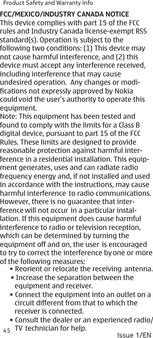 Product Safety and Warranty Info45 Issue 1/EN• Reorient or relocate the receiving  antenna.• Increase the separation between the     equipment and receiver.• Connect the equipment into an outlet on a    circuit different from that to which the    receiver is connected.• Consult the dealer or an experienced radio/   TV  technician for help.FCC/MEXICO/INDUSTRY CANADA NOTICEThis device complies with part 15 of the FCC rules and Industry Canada license-exempt RSSstandard(s). Operation is subject to the following two conditions: (1) This device may not cause harmful interference, and (2) this device must accept any interference received, including interference that may cause  undesired operation.  Any changes or modi- fications not expressly approved by Nokia could void the user&apos;s authority to operate this equipment.Note: This equipment has been tested and found to comply with the limits for a Class B digital device, pursuant to part 15 of the FCC Rules. These limits are designed to provide reasonable protection against harmful inter- ference in a residential installation. This equip- ment generates, uses and can radiate radio frequency energy and, if not installed and used in accordance with the instructions, may cause harmful interference  to radio communications. However, there is no guarantee that inter- ference will not occur  in a particular instal- lation. If this equipment does cause harmful interference to radio or television reception, which can be determined by turning the equipment off and on, the user  is encouraged to try to correct the interference by one or moreof the following measures: