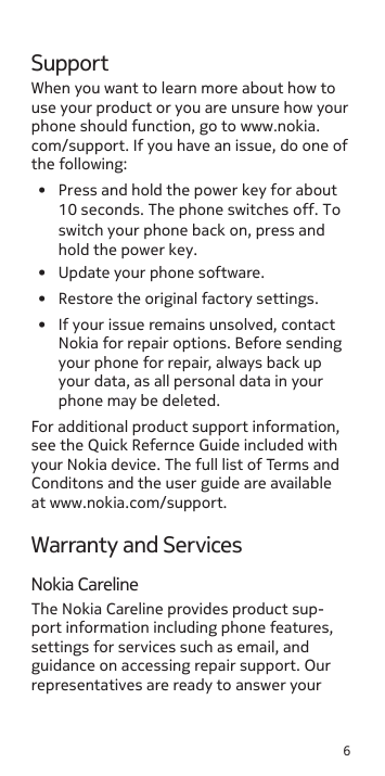 6SupportWhen you want to learn more about how to use your product or you are unsure how your phone should function, go to www.nokia.com/support. If you have an issue, do one of the following:•  Update your phone software.•  Restore the original factory settings.•  If your issue remains unsolved, contact Nokia for repair options. Before sending your phone for repair, always back up your data, as all personal data in your phone may be deleted.For additional product support information, see the Quick Refernce Guide included with your Nokia device. The full list of Terms and Conditons and the user guide are available at www.nokia.com/support.Warranty and ServicesNokia CarelineThe Nokia Careline provides product sup-port information including phone features, settings for services such as email, and guidance on accessing repair support. Our representatives are ready to answer your •  Press and hold the power key for about 10 seconds. The phone switches off. To switch your phone back on, press and hold the power key.