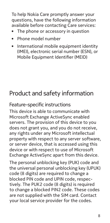 8Product and safety informationFeature-specic instructionsThis device is able to communicate with Microsoft Exchange ActiveSync enabled servers. The provision of this device to you does not grant you, and you do not receive, any rights under any Microsoft intellectual property with respect to any server software, or server device, that is accessed using this device or with respect to use of Microsoft Exchange ActiveSync apart from this device.The personal unblocking key (PUK) code and the universal personal unblocking key (UPUK) code (8 digits) are required to change a blocked PIN code and UPIN code, respec-tively. The PUK2 code (8 digits) is required to change a blocked PIN2 code. These codes are not supplied with the SIM card. Contact your local service provider for the codes. To help Nokia Care promptly answer your questions, have the following information available before contacting Care services:•  The phone or accessory in question•  Phone model number•  International mobile equipment identity (IMEI), electronic serial number (ESN), or Mobile Equipment Identier (MEID)