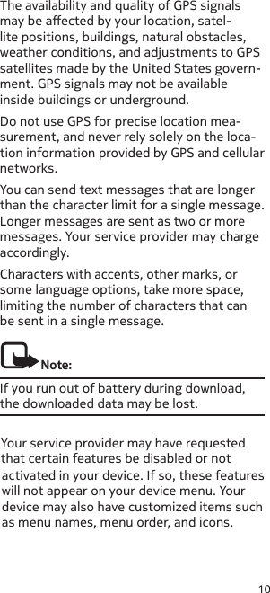 10The availability and quality of GPS signals may be aected by your location, satel-lite positions, buildings, natural obstacles, weather conditions, and adjustments to GPS satellites made by the United States govern-ment. GPS signals may not be available inside buildings or underground. Do not use GPS for precise location mea-surement, and never rely solely on the loca-tion information provided by GPS and cellular networks.You can send text messages that are longer than the character limit for a single message. Longer messages are sent as two or more messages. Your service provider may charge accordingly.Characters with accents, other marks, or some language options, take more space, limiting the number of characters that can be sent in a single message.Note:If you run out of battery during download, the downloaded data may be lost.Your service provider may have requested that certain features be disabled or not  activated in your device. If so, these features will not appear on your device menu. Your device may also have customized items such as menu names, menu order, and icons.