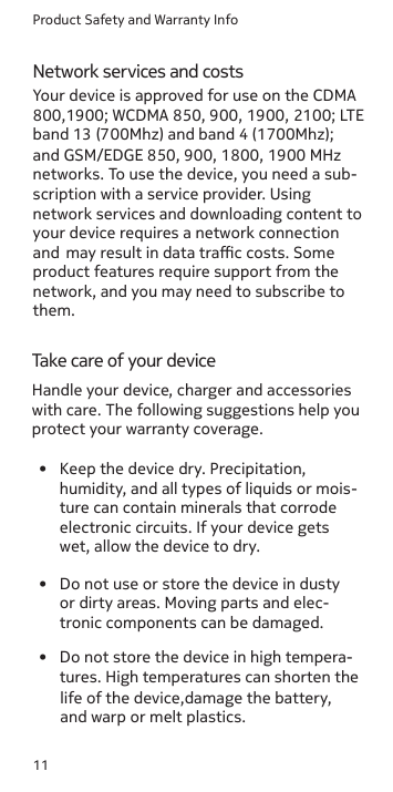 Product Safety and Warranty Info11Network services and costsTake care of your device•  Do not use or store the device in dusty or dirty areas. Moving parts and elec-tronic components can be damaged.• Do not store the device in high tempera-tures. High temperatures can shorten the life of the device,damage the battery, and warp or melt plastics.•  Keep the device dry. Precipitation, humidity, and all types of liquids or mois-ture can contain minerals that corrode electronic circuits. If your device gets wet, allow the device to dry.Your device is approved for use on the CDMA 800,1900; WCDMA 850, 900, 1900, 2100; LTE band 13 (700Mhz) and band 4 (1700Mhz);  and GSM/EDGE 850, 900, 1800, 1900 MHz networks. To use the device, you need a sub- scription with a service provider. Using network services and downloading content to your device requires a network connection and  may result in data trac costs. Some product features require support from the network, and you may need to subscribe to them.Handle your device, charger and accessories with care. The following suggestions help youprotect your warranty coverage.