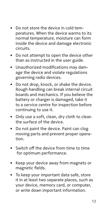 12•  Do not store the device in cold tem-peratures. When the device warms to its normal temperature, moisture can form inside the device and damage electronic circuits.•  Do not attempt to open the device other than as instructed in the user guide. •  Unauthorized modications may dam-age the device and violate regulations governing radio devices.•  Do not drop, knock, or shake the device. Rough handling can break internal circuit boards and mechanics. If you believe the battery or charger is damaged, take it to a service centre for inspection before continuing to use it.•  Only use a soft, clean, dry cloth to clean the surface of the device.•  Do not paint the device. Paint can clog moving parts and prevent proper opera-tion.•  Keep your device away from magnets or magnetic elds.•  Switch o the device from time to time for optimum performance.•  To keep your important data safe, store it in at least two separate places, such as your device, memory card, or computer, or write down important information. 